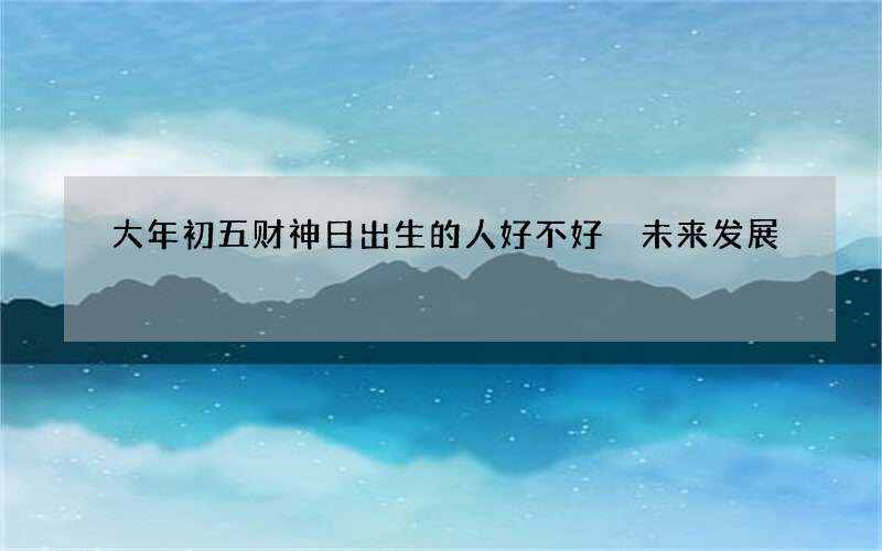 大年初五财神日出生的人好不好 未来发展